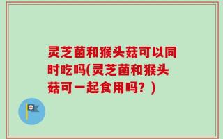 灵芝菌和猴头菇可以同时吃吗(灵芝菌和猴头菇可一起食用吗？)