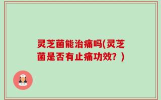 灵芝菌能治痛吗(灵芝菌是否有止痛功效？)