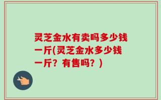 灵芝金水有卖吗多少钱一斤(灵芝金水多少钱一斤？有售吗？)