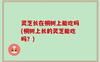 灵芝长在桐树上能吃吗(桐树上长的灵芝能吃吗？)