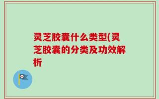 灵芝胶囊什么类型(灵芝胶囊的分类及功效解析