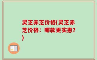 灵芝赤芝价格(灵芝赤芝价格：哪款更实惠？)