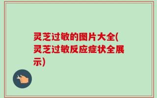 灵芝过敏的图片大全(灵芝过敏反应症状全展示)