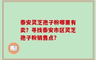 泰安灵芝孢子粉哪里有卖？寻找泰安市区灵芝孢子粉销售点？