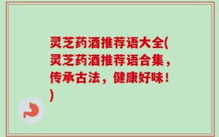 灵芝药酒推荐语大全(灵芝药酒推荐语合集，传承古法，健康好味！)