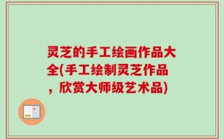 灵芝的手工绘画作品大全(手工绘制灵芝作品，欣赏大师级艺术品)