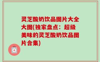 灵芝酸奶饮品图片大全大图(独家盘点：超级美味的灵芝酸奶饮品图片合集)