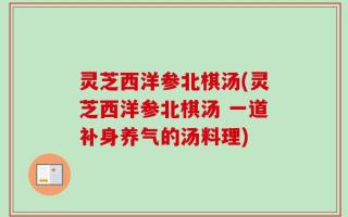 灵芝西洋参北棋汤(灵芝西洋参北棋汤 一道补身养气的汤料理)