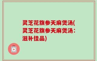 灵芝花旗参天麻煲汤(灵芝花旗参天麻煲汤：滋补佳品)