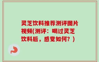 灵芝饮料推荐测评图片视频(测评：喝过灵芝饮料后，感觉如何？)