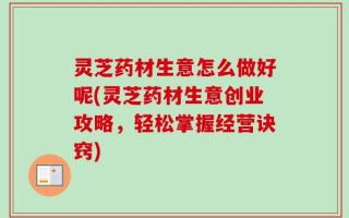 灵芝药材生意怎么做好呢(灵芝药材生意创业攻略，轻松掌握经营诀窍)