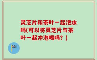 灵芝片和茶叶一起泡水吗(可以将灵芝片与茶叶一起冲泡喝吗？)