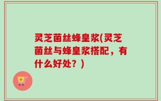 灵芝菌丝蜂皇浆(灵芝菌丝与蜂皇浆搭配，有什么好处？)