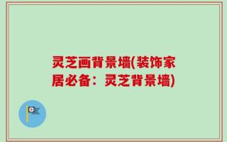 灵芝画背景墙(装饰家居必备：灵芝背景墙)