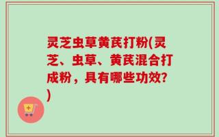 灵芝虫草黄芪打粉(灵芝、虫草、黄芪混合打成粉，具有哪些功效？)