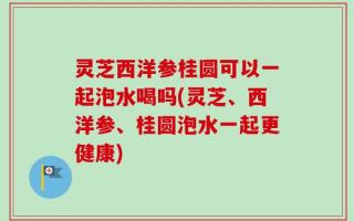 灵芝西洋参桂圆可以一起泡水喝吗(灵芝、西洋参、桂圆泡水一起更健康)
