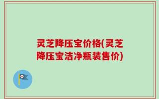 灵芝降压宝价格(灵芝降压宝洁净瓶装售价)