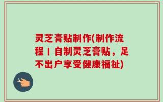 灵芝膏贴制作(制作流程丨自制灵芝膏贴，足不出户享受健康福祉)