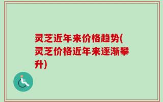 灵芝近年来价格趋势(灵芝价格近年来逐渐攀升)