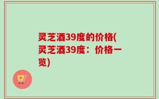 灵芝酒39度的价格(灵芝酒39度：价格一览)