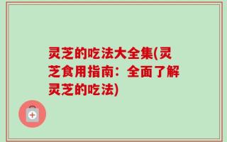 灵芝的吃法大全集(灵芝食用指南：全面了解灵芝的吃法)