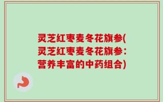 灵芝红枣麦冬花旗参(灵芝红枣麦冬花旗参：营养丰富的中药组合)