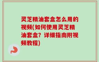灵芝精油套盒怎么用的视频(如何使用灵芝精油套盒？详细指南附视频教程)