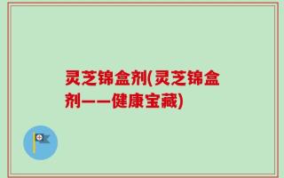 灵芝锦盒剂(灵芝锦盒剂——健康宝藏)