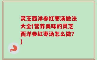 灵芝西洋参红枣汤做法大全(营养美味的灵芝西洋参红枣汤怎么做？)