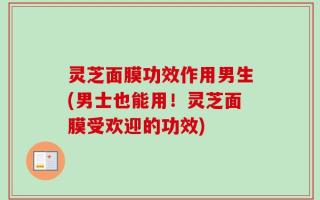 灵芝面膜功效作用男生(男士也能用！灵芝面膜受欢迎的功效)