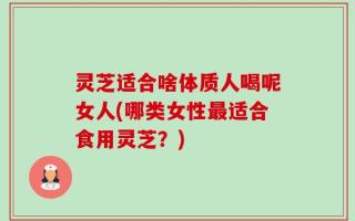灵芝适合啥体质人喝呢女人(哪类女性最适合食用灵芝？)