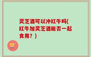 灵芝酒可以冲红牛吗(红牛加灵芝酒能否一起食用？)