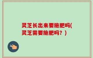 灵芝长出来要施肥吗(灵芝需要施肥吗？)