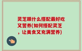 灵芝跟什么搭配最好吃又营养(如何搭配灵芝，让美食又充满营养)