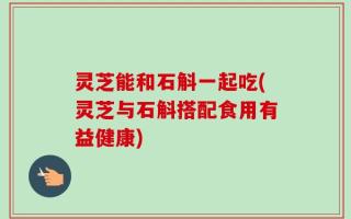 灵芝能和石斛一起吃(灵芝与石斛搭配食用有益健康)