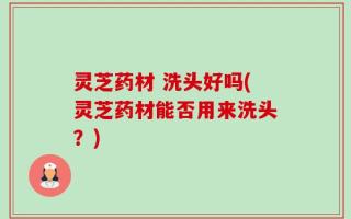 灵芝药材 洗头好吗(灵芝药材能否用来洗头？)