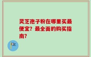灵芝孢子粉在哪里买最便宜？最全面的购买指南？