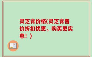 灵芝膏价格(灵芝膏售价折扣优惠，购买更实惠！)