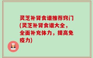 灵芝补肾食谱推荐窍门(灵芝补肾食谱大全，全面补充体力，提高免疫力)
