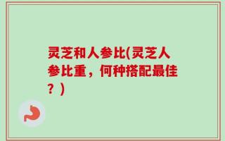 灵芝和人参比(灵芝人参比重，何种搭配最佳？)