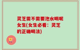 灵芝需不需要泡水喝呢女生(女生必看：灵芝的正确喝法)
