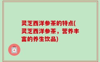 灵芝西洋参茶的特点(灵芝西洋参茶，营养丰富的养生饮品)