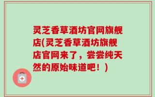 灵芝香草酒坊官网旗舰店(灵芝香草酒坊旗舰店官网来了，尝尝纯天然的原始味道吧！)