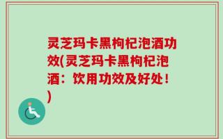 灵芝玛卡黑枸杞泡酒功效(灵芝玛卡黑枸杞泡酒：饮用功效及好处！)