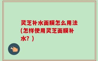 灵芝补水面膜怎么用法(怎样使用灵芝面膜补水？)