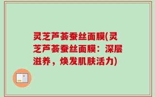 灵芝芦荟蚕丝面膜(灵芝芦荟蚕丝面膜：深层滋养，焕发肌肤活力)