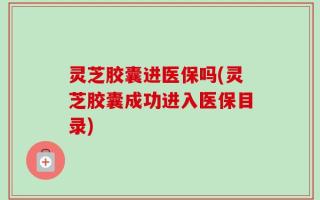 灵芝胶囊进医保吗(灵芝胶囊成功进入医保目录)