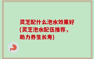 灵芝配什么泡水效果好(灵芝泡水配伍推荐，助力养生长寿)
