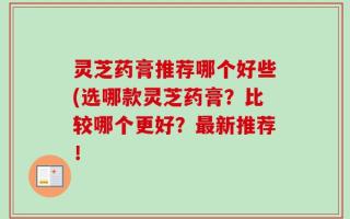 灵芝药膏推荐哪个好些(选哪款灵芝药膏？比较哪个更好？最新推荐！