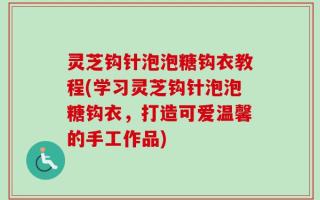 灵芝钩针泡泡糖钩衣教程(学习灵芝钩针泡泡糖钩衣，打造可爱温馨的手工作品)